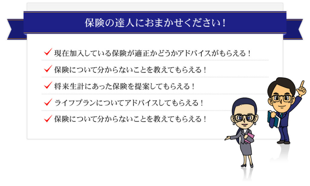 保険の達人にお任せください!現在加入している保険が適正かどうかアドバイスがもらえる!保険について分からないことを教えてもらえる!
将来生計にあった保険を提案してもらえる!ライフプランについてアドバイスしてもらえる!保険について分からないことを教えてもらえる!