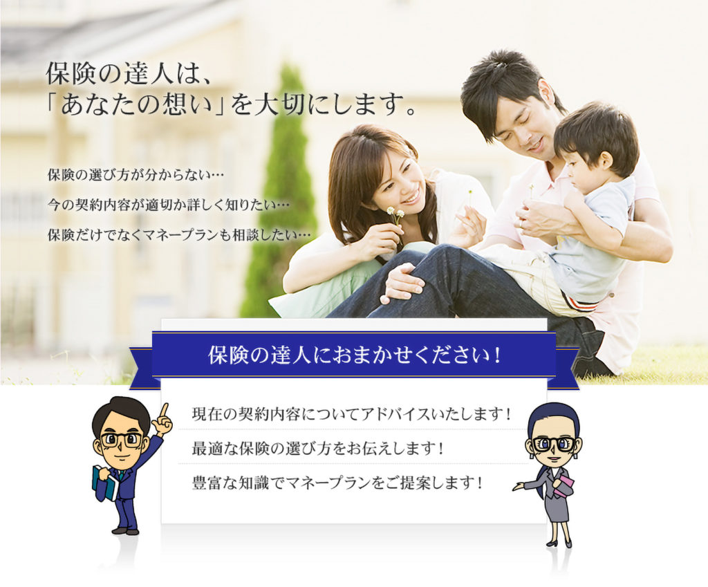 保険の達人は、「あなたの想い」を大切にします。保険の選び方が分からない…今の契約内容が適切か詳しく知りたい…保険だけでないくマネープランも相談したい…保険の達人におまかせください!現在の契約内容についてアドバイスいたします!最適な保険の選び方をお伝えします!豊富な知識でマネープランをご提案します!